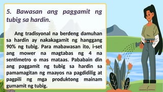5. Bawasan ang paggamit ng
tubig sa hardin.
Ang tradisyonal na berdeng damuhan
sa hardin ay nakakagamit ng hanggang
90% ng tubig. Para mabawasan ito, i-set
ang mower na magtabas ng 4 na
sentimetro o mas mataas. Pababain din
ang paggamit ng tubig sa hardin sa
pamamagitan ng maayos na pagdidilig at
pagpili ng mga produktong mainam
gumamit ng tubig.
 