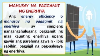 MAHUSAY NA PAGGAMIT
NG ENERHIYA
Ang energy efficiency o
mahusay na paggamit ng
enerhiya ay simpleng
nangangahulugang paggamit ng
mas kaunting enerhiya upang
gawin ang parehong gawain - ibig
sabihin, pagpigil ng pag-aaksaya
ng enerhiya.
 