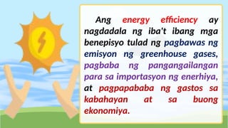 Ang energy efficiency ay
nagdadala ng iba't ibang mga
benepisyo tulad ng pagbawas ng
emisyon ng greenhouse gases,
pagbaba ng pangangailangan
para sa importasyon ng enerhiya,
at pagpapababa ng gastos sa
kabahayan at sa buong
ekonomiya.
 