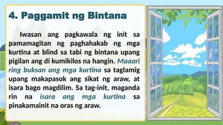 4. Paggamit ng Bintana
Iwasan ang pagkawala ng init sa
pamamagitan ng paghahakab ng mga
kurtina at blind sa tabi ng bintana upang
pigilan ang di kumikilos na hangin. Maaari
ring buksan ang mga kurtina sa taglamig
upang makapasok ang sikat ng araw, at
isara bago magdilim. Sa tag-init, maganda
rin na isara ang mga kurtina sa
pinakamainit na oras ng araw.
 