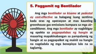5. Paggamit ng Bentilador
Ang mga bentilador sa kisame at pedestal
ay cost-effective sa halagang isang sentimo
kada oras ng operasyon at mas kaunting
greenhouse gas emissions kumpara sa mga air-
conditioner. Ang mga bentilador ay nagbibigay
ng epekto sa pagpapalabas ng hangin at
maaaring mapakinabangan sa pampalamig ng
hangin at sa pagpapaikot ng mainit na hangin
na nagdadala ng mga benepisyo lalo na sa
taglamig.
 