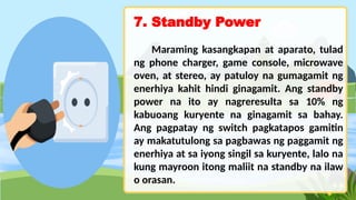 7. Standby Power
Maraming kasangkapan at aparato, tulad
ng phone charger, game console, microwave
oven, at stereo, ay patuloy na gumagamit ng
enerhiya kahit hindi ginagamit. Ang standby
power na ito ay nagreresulta sa 10% ng
kabuoang kuryente na ginagamit sa bahay.
Ang pagpatay ng switch pagkatapos gamitin
ay makatutulong sa pagbawas ng paggamit ng
enerhiya at sa iyong singil sa kuryente, lalo na
kung mayroon itong maliit na standby na ilaw
o orasan.
 