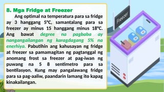 8. Mga Fridge at Freezer
Ang optimal na temperatura para sa fridge
ay 3 hanggang 5°C, samantalang para sa
freezer ay minus 15 hanggang minus 18°C.
Ang bawat degree na pagbaba ay
nangangailangan ng karagdagang 5% na
enerhiya. Pabutihin ang kahusayan ng fridge
at freezer sa pamamagitan ng pagtanggal ng
anomang frost sa freezer at pag-iwan ng
puwang na 5 8 sentimetro para sa
bentilasyon. Kung may pangalawang fridge
para sa pag-aaliw, paandarin lamang ito kapag
kinakailangan.
 