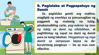9. Paglalaba at Pagpapatuyo ng
Damit
Sa paglalaba gamit ang makina,
magtipid ng enerhiya sa pamamagitan ng
paggamit ng malamig na tubig,
pinakamaikling cycle, pag-aakma ng taas
ng tubig sa dami ng nilalabhan, at
paghihintay ng sapat na dami ng damit
para sa isang labahan. Magpatuyo ng mga
damit sa sampayan kaysa sa de-
kuryenteng pangtuyo — ito ay mas cost-
effective.
 