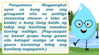 Pangalawa: Magpangkat
ayon sa kung ano ang
ginagamit nila sa paliligo
(maaaring shower o tabo at
balde) o kung ilang balde ng
tubig ang kanilang nauubos
tuwing naliligo. (Pag-usapan
sa bawat grupo kung gaano
sila katagal maligo at kung
gaano karaming tubig ang
kanilang nagagamit.)
 