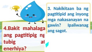 4.Bakit mahalaga
ang pagtitipig ng
tubig at
enerhiya?
3. Nakikitaan ba ng
pagtitipid ang inyong
mga nakasanayan na
gawin? Ipaliwanag
ang sagot.
 