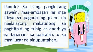 Panuto: Sa isang pangkatang
gawain, mag-ambagan ng mga
ideya sa pagbuo ng plano na
naglalayong makatulong sa
pagtitipid ng tubig at enerhiya
sa tahanan, sa paaralan, o sa
mga lugar na pinupuntahan.
 