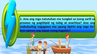 2. Ano ang mga natutuhan mo tungkol sa iyong sarili sa
proseso ng pagtitipid ng tubig at enerhiya? Ano ang
mabubuting nagagawa mo upang tipirin ang mga ito?
Ano naman ang dapat mong baguhin?
 