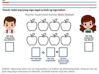 Panuto: Isulat ang iyong mga sagot sa loob ng mga kahon.
©DocSh
e
Q4-
Week6
Ilan ang
mapupunta
kay Sherwin?
÷ =
Ilan ang mga
mansanas?
Ilan ang
mapupunta
kay Alexa?
Ilan ang
maghahati?
Tig-ilang
mansanas ang
mayroon dapat
bawat isa?
Sabihin: Ngayong alam mo na ang pantay na hatian ng dalawang bata. Kulayan mo ng
pula ang mga mansanas ni Sherwin, at berde naman ang kay Alexa.
Teacher-Supervised Activity: Basic Division
 