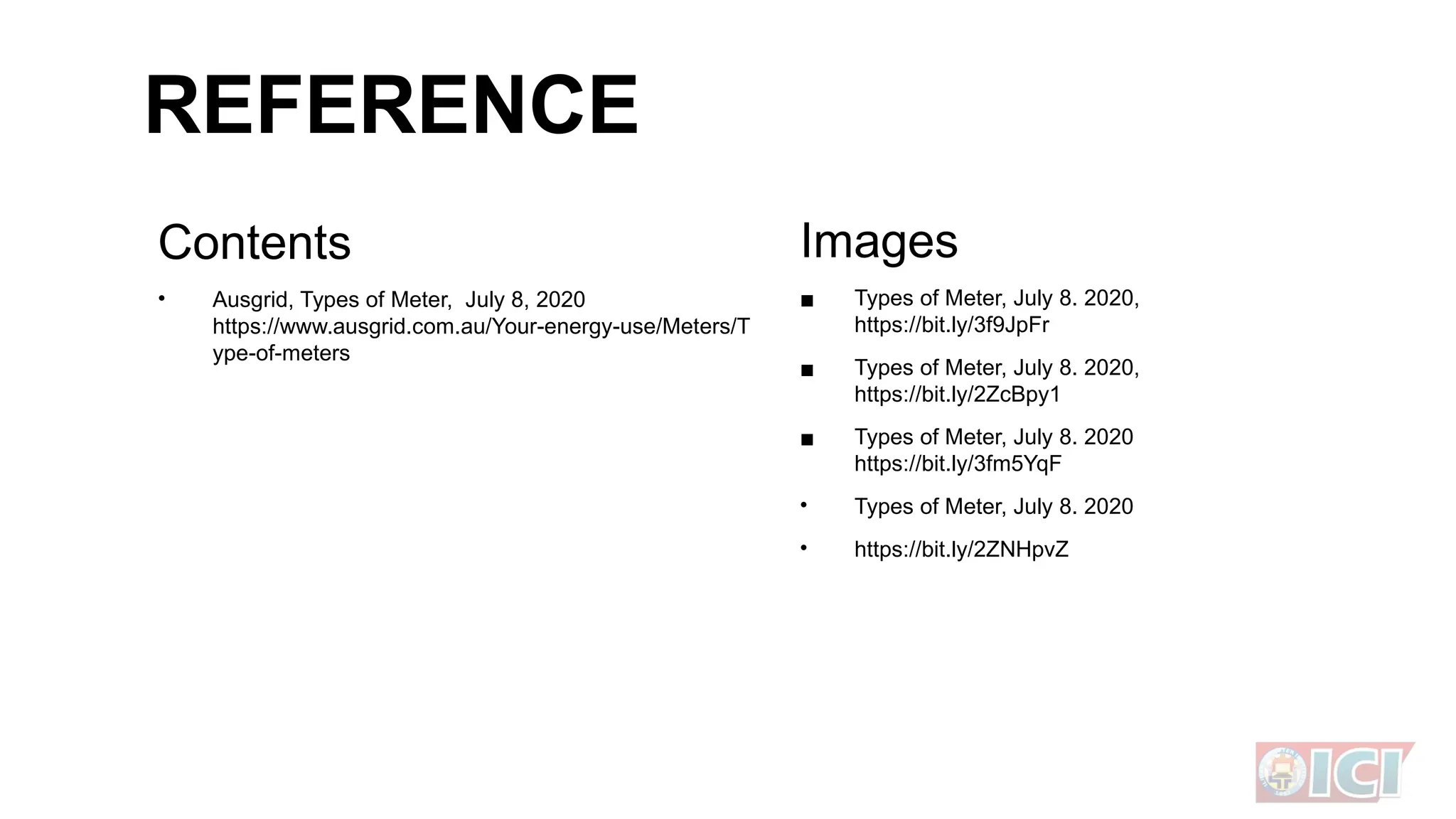REFERENCE
Contents
• Ausgrid, Types of Meter, July 8, 2020
https://www.ausgrid.com.au/Your-energy-use/Meters/T
ype-of-meters
Images
▪ Types of Meter, July 8. 2020,
https://bit.ly/3f9JpFr
▪ Types of Meter, July 8. 2020,
https://bit.ly/2ZcBpy1
▪ Types of Meter, July 8. 2020
https://bit.ly/3fm5YqF
• Types of Meter, July 8. 2020
• https://bit.ly/2ZNHpvZ
 
