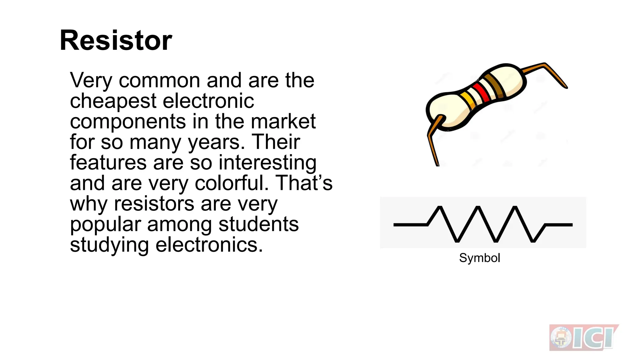 Resistor
Very common and are the
cheapest electronic
components in the market
for so many years. Their
features are so interesting
and are very colorful. That’s
why resistors are very
popular among students
studying electronics. Symbol
 
