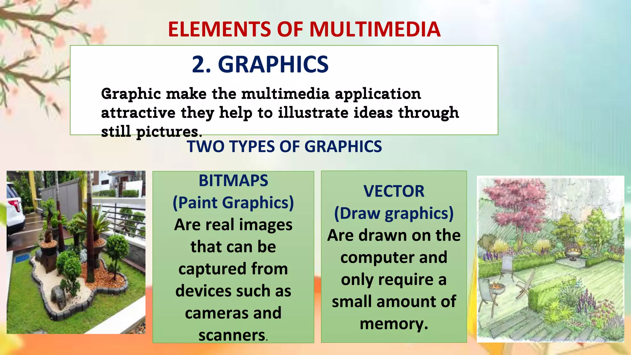 ELEMENTS OF MULTIMEDIA
Graphic make the multimedia application
attractive they help to illustrate ideas through
still pictures.
TWO TYPES OF GRAPHICS
BITMAPS
(Paint Graphics)
Are real images
that can be
captured from
devices such as
cameras and
scanners.
VECTOR
(Draw graphics)
Are drawn on the
computer and
only require a
small amount of
memory.
2. GRAPHICS
 