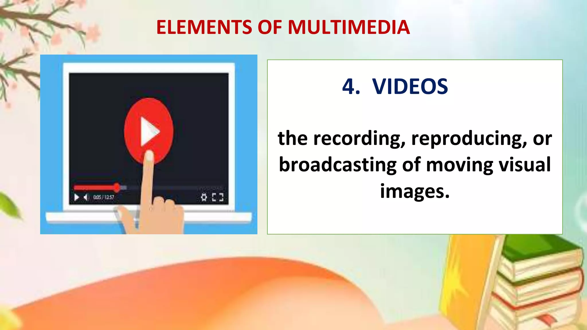 ELEMENTS OF MULTIMEDIA
the recording, reproducing, or
broadcasting of moving visual
images.
. 4. VIDEOS
 