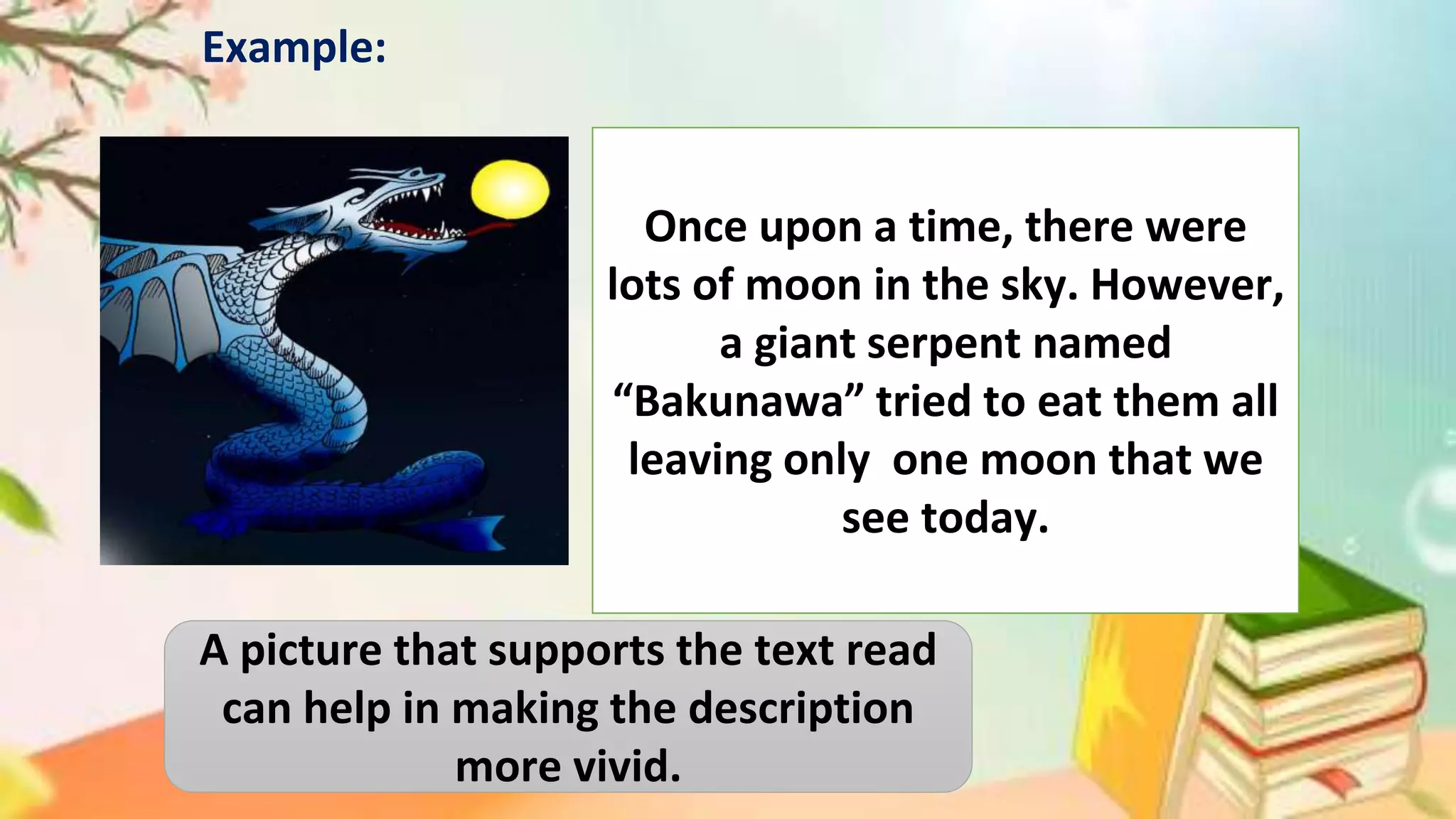 Once upon a time, there were
lots of moon in the sky. However,
a giant serpent named
“Bakunawa” tried to eat them all
leaving only one moon that we
see today.
Example:
A picture that supports the text read
can help in making the description
more vivid.
 