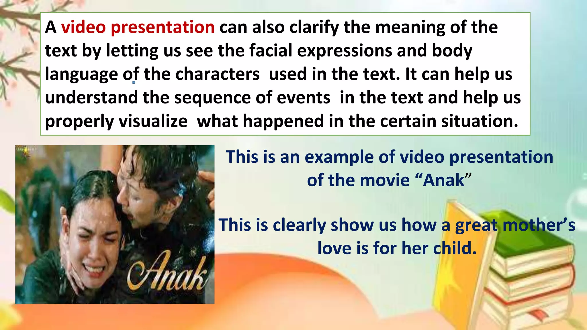 A video presentation can also clarify the meaning of the
text by letting us see the facial expressions and body
language of the characters used in the text. It can help us
understand the sequence of events in the text and help us
properly visualize what happened in the certain situation.
This is an example of video presentation
of the movie “Anak”
This is clearly show us how a great mother’s
love is for her child.
 