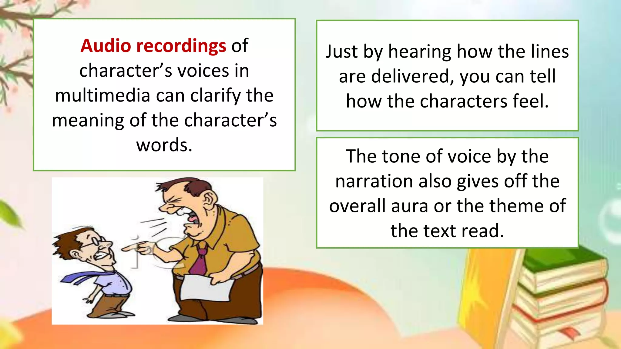 Audio recordings of
character’s voices in
multimedia can clarify the
meaning of the character’s
words.
Just by hearing how the lines
are delivered, you can tell
how the characters feel.
The tone of voice by the
narration also gives off the
overall aura or the theme of
the text read.
 