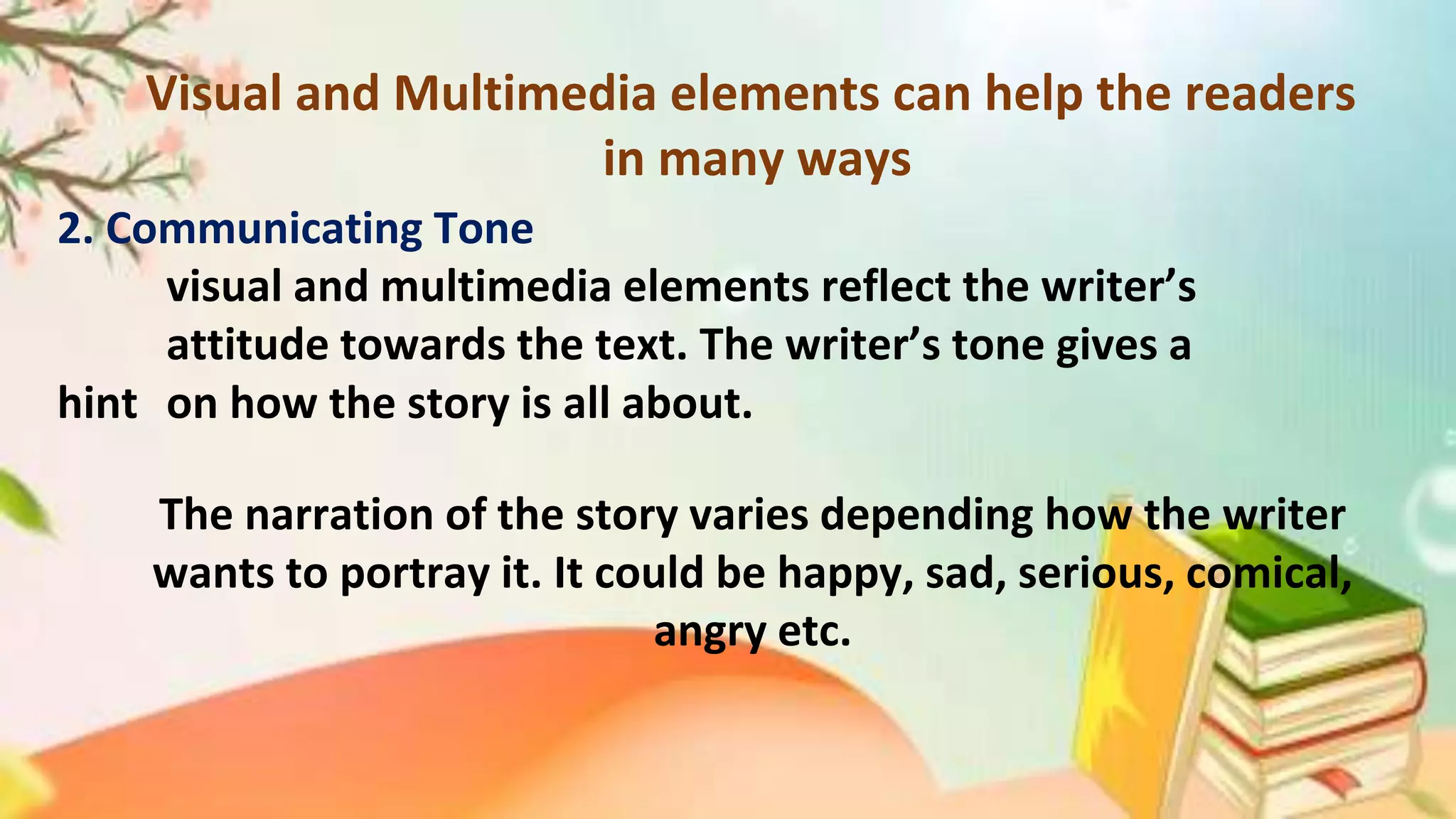 Visual and Multimedia elements can help the readers
in many ways
2. Communicating Tone
visual and multimedia elements reflect the writer’s
attitude towards the text. The writer’s tone gives a
hint on how the story is all about.
The narration of the story varies depending how the writer
wants to portray it. It could be happy, sad, serious, comical,
angry etc.
 