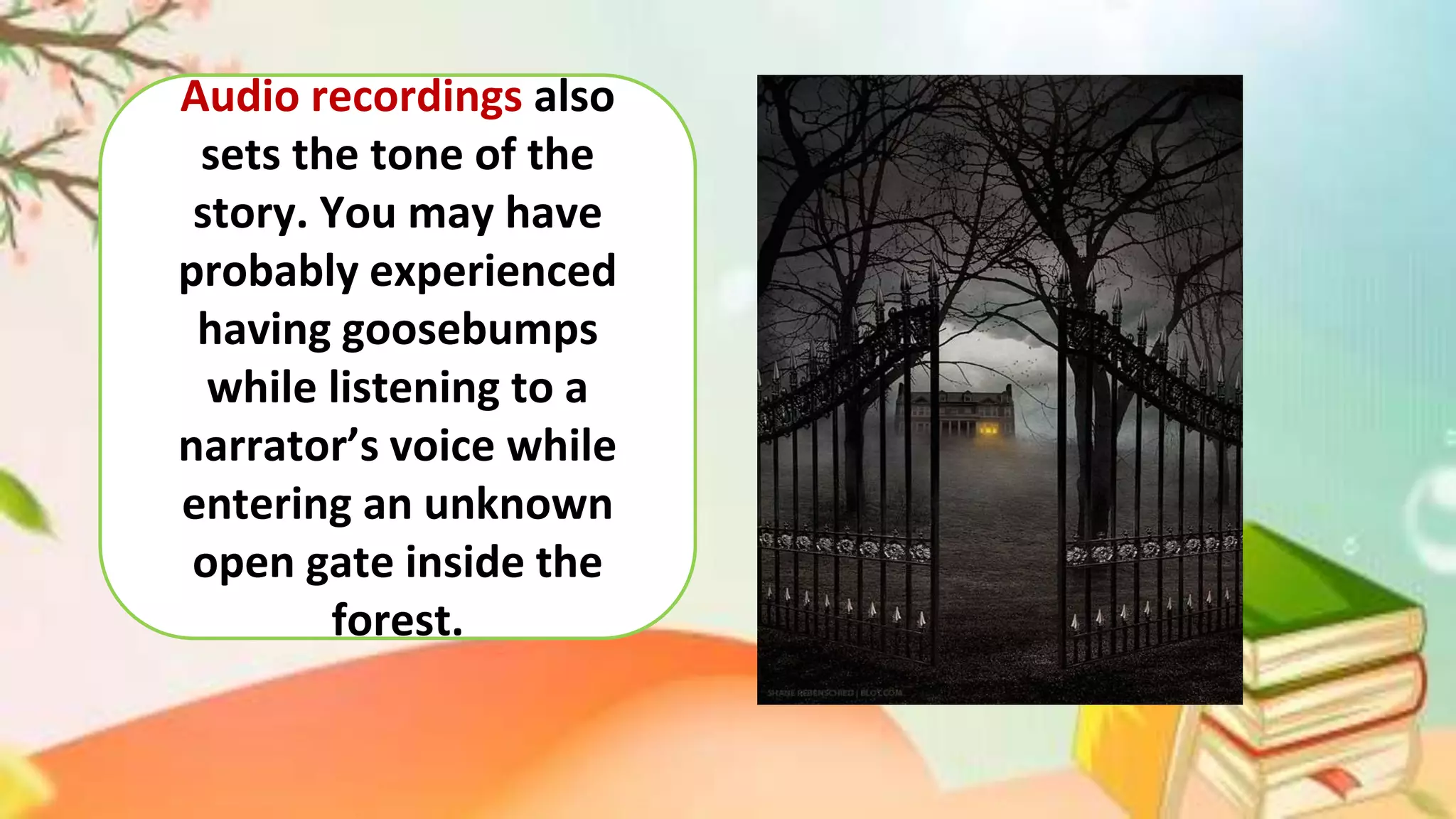 Audio recordings also
sets the tone of the
story. You may have
probably experienced
having goosebumps
while listening to a
narrator’s voice while
entering an unknown
open gate inside the
forest.
 