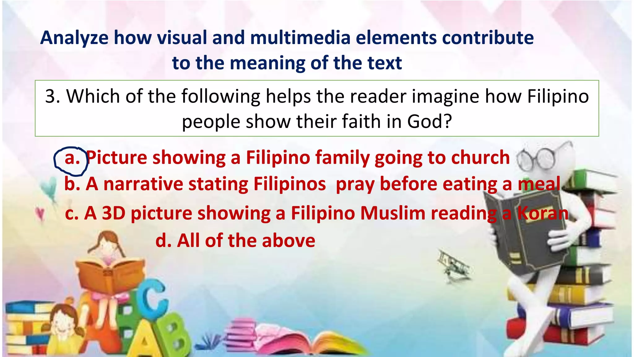Analyze how visual and multimedia elements contribute
to the meaning of the text
3. Which of the following helps the reader imagine how Filipino
people show their faith in God?
a. Picture showing a Filipino family going to church
b. A narrative stating Filipinos pray before eating a meal
c. A 3D picture showing a Filipino Muslim reading a Koran
d. All of the above
 