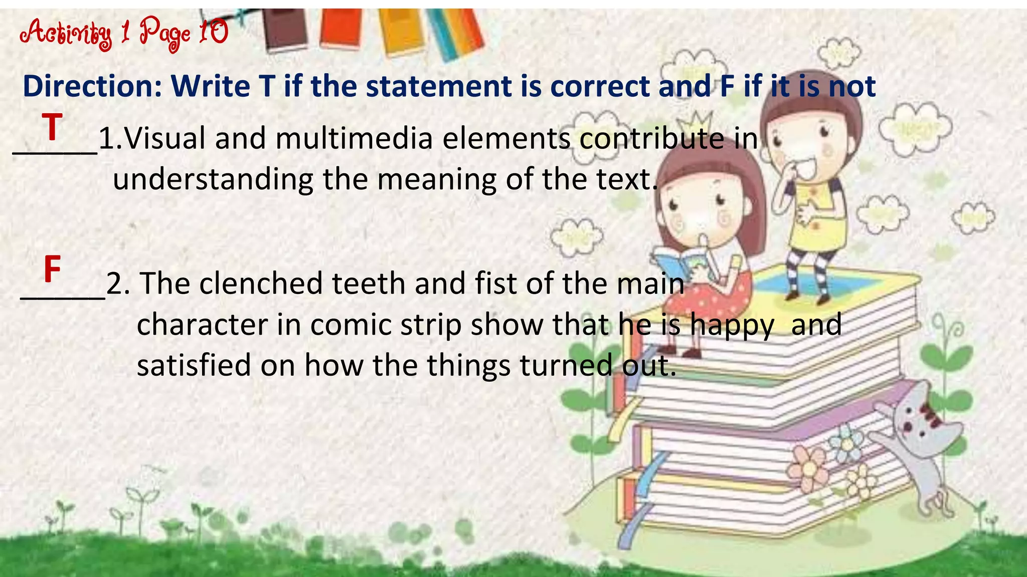Direction: Write T if the statement is correct and F if it is not
_____1.Visual and multimedia elements contribute in
understanding the meaning of the text.
_____2. The clenched teeth and fist of the main
character in comic strip show that he is happy and
satisfied on how the things turned out.
Activity 1 Page 10
T
F
 