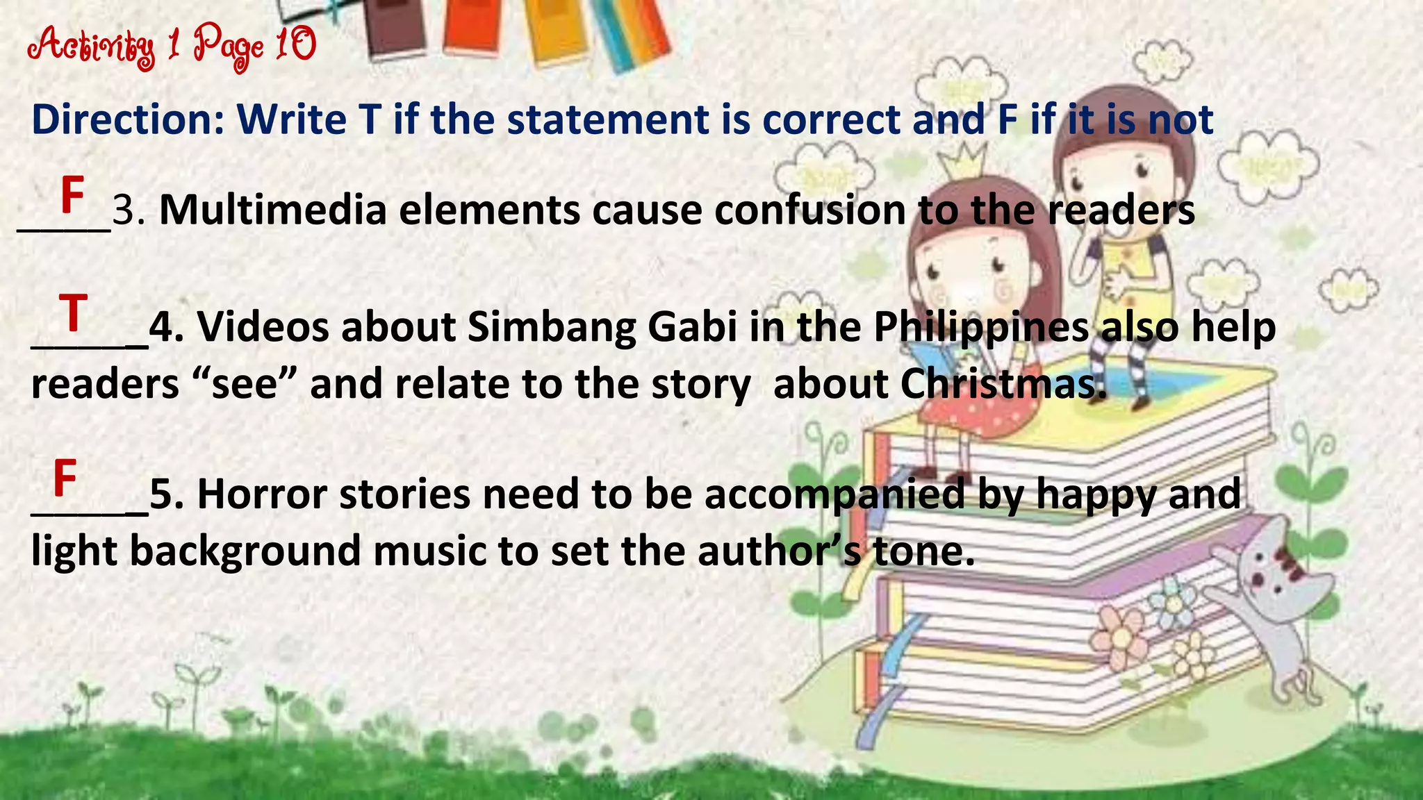 Direction: Write T if the statement is correct and F if it is not
____3. Multimedia elements cause confusion to the readers
_____4. Videos about Simbang Gabi in the Philippines also help
readers “see” and relate to the story about Christmas.
Activity 1 Page 10
F
T
_____5. Horror stories need to be accompanied by happy and
light background music to set the author’s tone.
F
 
