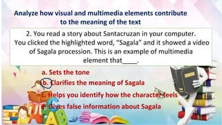 Analyze how visual and multimedia elements contribute
to the meaning of the text
2. You read a story about Santacruzan in your computer.
You clicked the highlighted word, “Sagala” and it showed a video
of Sagala procession. This is an example of multimedia
element that____.
a. Sets the tone
b. Clarifies the meaning of Sagala
c. Helps you identify how the character feels
d. Gives false information about Sagala
 