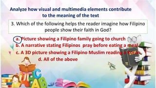 Analyze how visual and multimedia elements contribute
to the meaning of the text
3. Which of the following helps the reader imagine how Filipino
people show their faith in God?
a. Picture showing a Filipino family going to church
b. A narrative stating Filipinos pray before eating a meal
c. A 3D picture showing a Filipino Muslim reading a Koran
d. All of the above
 
