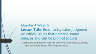 Quarter 4 Week 5
Lesson Title: React to lay value judgment
on critical issues that demand sound
analysis and call for prompt actions
Enabling Competency: Get the different sides of social, moral,
and economic issues affecting the nation
 