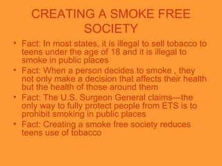 CREATING A SMOKE FREE SOCIETY <ul><li>Fact: In most states, it is illegal to sell tobacco to teens under the age of 18 and...