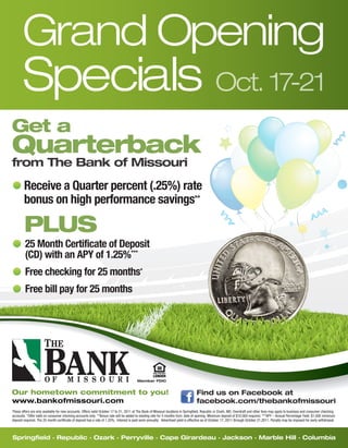 Grand Opening
       Specials Oct. 17-21
Get a
Quarterback
from The Bank of Missouri
        Receive a Quarter percent (.25%) rate
        bonus on high performance savings  **



        PLUS
         25 Month Certificate of Deposit
         (CD) with an APY of 1.25% ***


         Free checking for 25 months*
         Free bill pay for 25 months


                                                                                                         E. Sunshne
                                                                                                                                         S. Lone Pine




                                                                                        Member FDIC


Our hometown commitment to you!                                                                                                   Find us on Facebook at
www.bankofmissouri.com                                                                                                            facebook.com/thebankofmissouri
These offers are only available for new accounts. Offers valid October 17 to 21, 2011 at The Bank of Missouri locations in Springfield, Republic or Ozark, MO. Overdraft and other fees may apply to business and consumer checking
accounts. *Offer valid on consumer checking accounts only. **Bonus rate will be added to existing rate for 5 months from date of opening. Minimum deposit of $10,000 required. ***APY – Annual Percentage Yield. $1,000 minimum
deposit required. The 25 month certificate of deposit has a rate of 1.25%. Interest is paid semi-annually. Advertised yield is effective as of October 17, 2011 through October 21,2011. Penalty may be imposed for early withdrawal.



Springfield . Republic . Ozark . Perryville . Cape Girardeau . Jackson . Marble Hill . Columbia
 