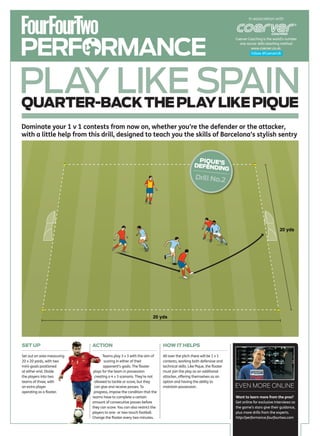 In association with




PERFORMANCE
                                                                                                                    Coerver Coaching is the world’s number
                                                                                                                      one soccer skills teaching method
                                                                                                                              www.coerver.co.uk.
                                                                                                                              Follow @CoerverUK




PLAY LIKE SPAIN
QUARTER-BACK THE PLAY LIKE PIQUE
Dominate your 1 v 1 contests from now on, whether you’re the defender or the attacker,
with a little help from this drill, designed to teach you the skills of Barcelona’s stylish sentry


                                                                                              PIQUE’S
                                                                                             DEFENDIN
                                                                                                     G
                                                                                              Drill No.2




                                                                                                                                                20 yds




                                                                  20 yds




SET UP                      ACTION                                      HOW IT HELPS

Set out an area measuring          Teams play 3 v 3 with the aim of     All over the pitch there will be 1 v 1
20 x 20 yards, with two             scoring in either of their          contests, working both defensive and
mini-goals positioned               opponent’s goals. The floater       technical skills. Like Pique, the floater
at either end. Divide        plays for the team in possession           must join the play as an additional
the players into two          creating a 4 v 3 scenario. They’re not    attacker, offering themselves as an
teams of three, with          allowed to tackle or score, but they      option and having the ability to
an extra player               can give and receive passes. To           maintain possession.                        EVEN MORE ONLINE
operating as a floater.      progress, impose the condition that the
                            teams have to complete a certain                                                        Want to learn more from the pros?
                            amount of consecutive passes before                                                     Get online for exclusive interviews as
                            they can score. You can also restrict the                                               the game’s stars give their guidance,
                            players to one- or two-touch football.                                                  plus more drills from the experts.
                            Change the floater every two minutes.                                                   http://performance.fourfourtwo.com
 