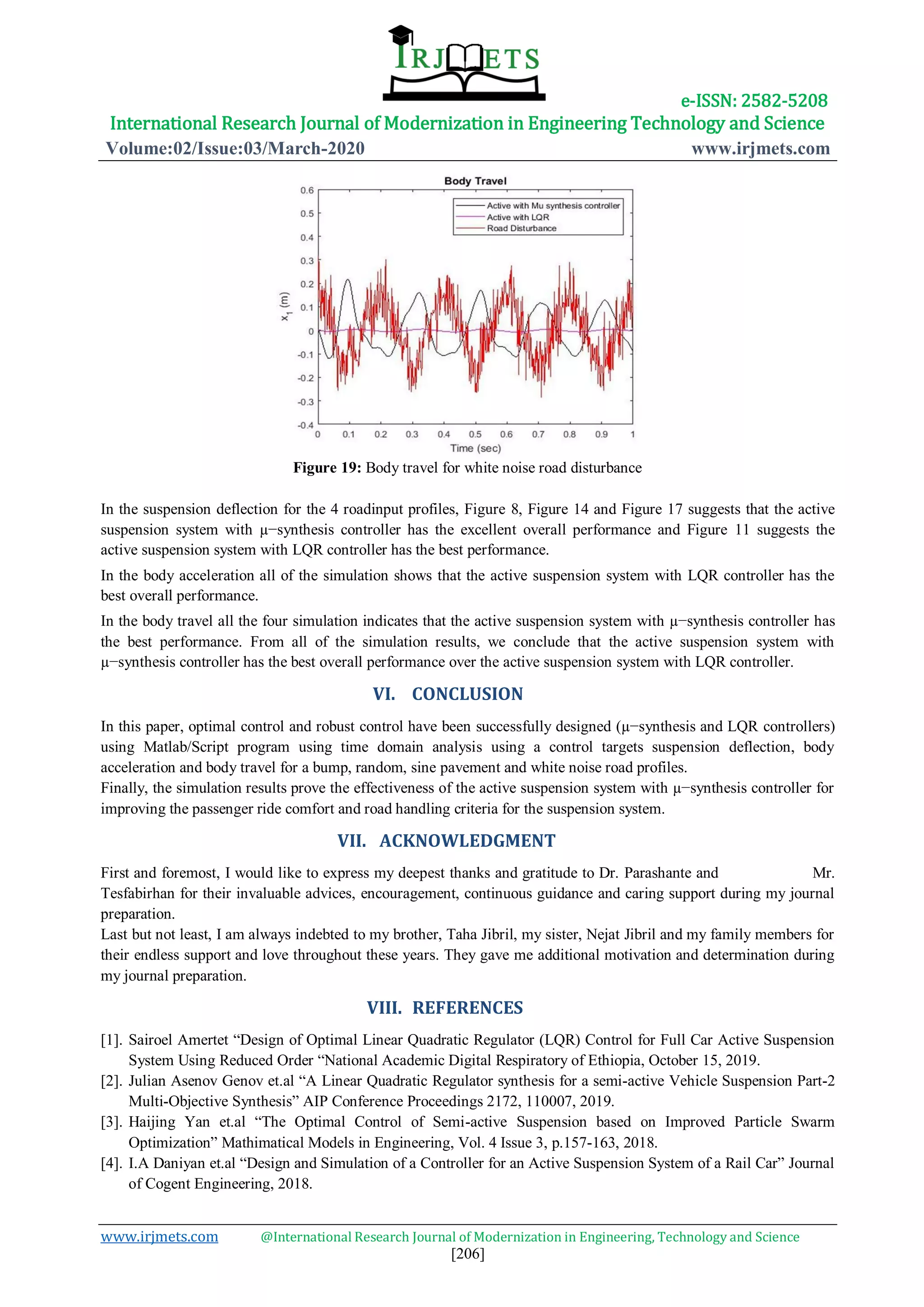 e-ISSN: 2582-5208
International Research Journal of Modernization in Engineering Technology and Science
Volume:02/Issue:03/March-2020 www.irjmets.com
www.irjmets.com @International Research Journal of Modernization in Engineering, Technology and Science
[206]
Figure 19: Body travel for white noise road disturbance
In the suspension deflection for the 4 roadinput profiles, Figure 8, Figure 14 and Figure 17 suggests that the active
suspension system with µ−synthesis controller has the excellent overall performance and Figure 11 suggests the
active suspension system with LQR controller has the best performance.
In the body acceleration all of the simulation shows that the active suspension system with LQR controller has the
best overall performance.
In the body travel all the four simulation indicates that the active suspension system with µ−synthesis controller has
the best performance. From all of the simulation results, we conclude that the active suspension system with
µ−synthesis controller has the best overall performance over the active suspension system with LQR controller.
VI. CONCLUSION
In this paper, optimal control and robust control have been successfully designed (µ−synthesis and LQR controllers)
using Matlab/Script program using time domain analysis using a control targets suspension deflection, body
acceleration and body travel for a bump, random, sine pavement and white noise road profiles.
Finally, the simulation results prove the effectiveness of the active suspension system with µ−synthesis controller for
improving the passenger ride comfort and road handling criteria for the suspension system.
VII. ACKNOWLEDGMENT
First and foremost, I would like to express my deepest thanks and gratitude to Dr. Parashante and Mr.
Tesfabirhan for their invaluable advices, encouragement, continuous guidance and caring support during my journal
preparation.
Last but not least, I am always indebted to my brother, Taha Jibril, my sister, Nejat Jibril and my family members for
their endless support and love throughout these years. They gave me additional motivation and determination during
my journal preparation.
VIII. REFERENCES
[1]. Sairoel Amertet “Design of Optimal Linear Quadratic Regulator (LQR) Control for Full Car Active Suspension
System Using Reduced Order “National Academic Digital Respiratory of Ethiopia, October 15, 2019.
[2]. Julian Asenov Genov et.al “A Linear Quadratic Regulator synthesis for a semi-active Vehicle Suspension Part-2
Multi-Objective Synthesis” AIP Conference Proceedings 2172, 110007, 2019.
[3]. Haijing Yan et.al “The Optimal Control of Semi-active Suspension based on Improved Particle Swarm
Optimization” Mathimatical Models in Engineering, Vol. 4 Issue 3, p.157-163, 2018.
[4]. I.A Daniyan et.al “Design and Simulation of a Controller for an Active Suspension System of a Rail Car” Journal
of Cogent Engineering, 2018.
 