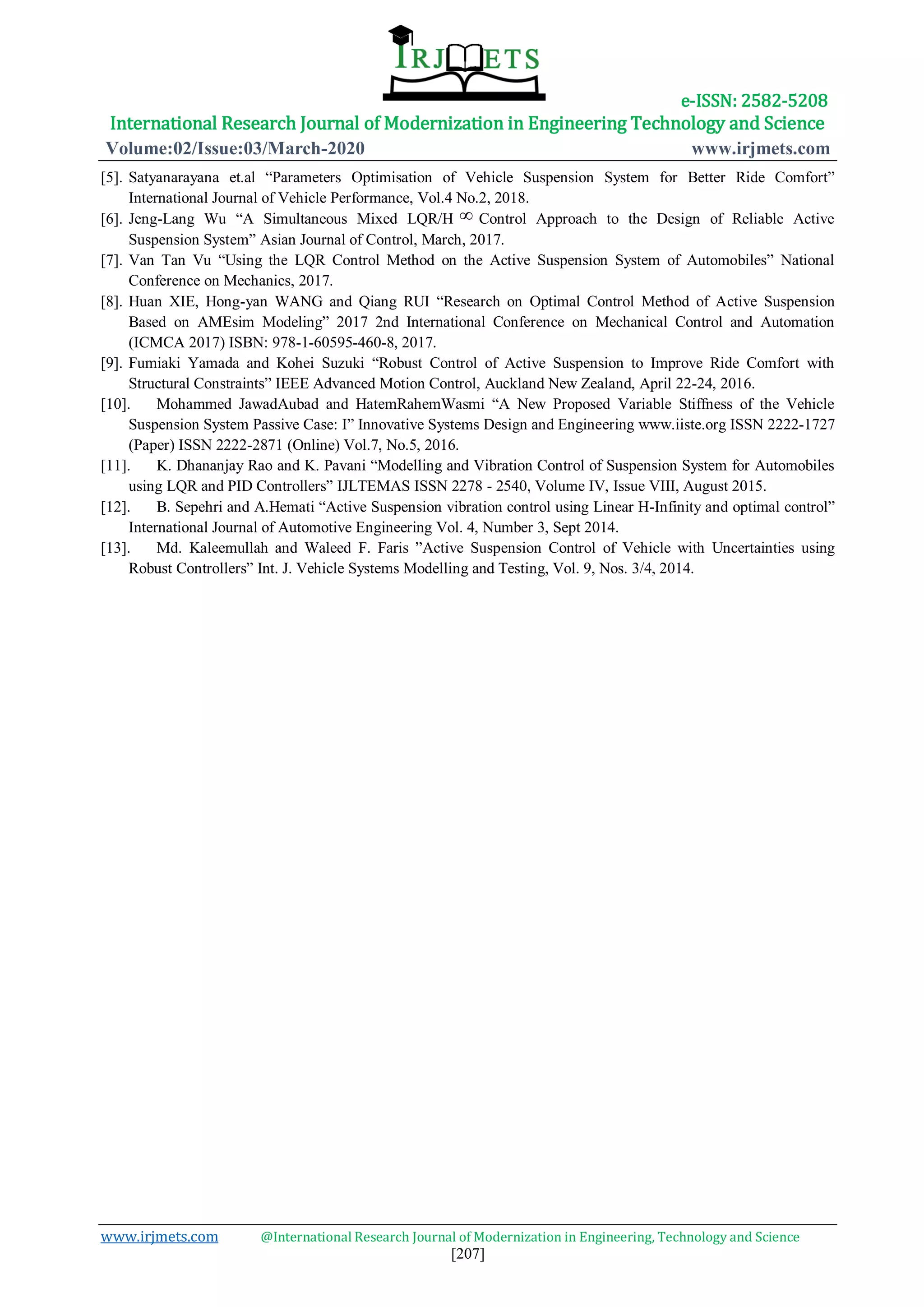 e-ISSN: 2582-5208
International Research Journal of Modernization in Engineering Technology and Science
Volume:02/Issue:03/March-2020 www.irjmets.com
www.irjmets.com @International Research Journal of Modernization in Engineering, Technology and Science
[207]
[5]. Satyanarayana et.al “Parameters Optimisation of Vehicle Suspension System for Better Ride Comfort”
International Journal of Vehicle Performance, Vol.4 No.2, 2018.
[6]. Jeng-Lang Wu “A Simultaneous Mixed LQR/H  Control Approach to the Design of Reliable Active
Suspension System” Asian Journal of Control, March, 2017.
[7]. Van Tan Vu “Using the LQR Control Method on the Active Suspension System of Automobiles” National
Conference on Mechanics, 2017.
[8]. Huan XIE, Hong-yan WANG and Qiang RUI “Research on Optimal Control Method of Active Suspension
Based on AMEsim Modeling” 2017 2nd International Conference on Mechanical Control and Automation
(ICMCA 2017) ISBN: 978-1-60595-460-8, 2017.
[9]. Fumiaki Yamada and Kohei Suzuki “Robust Control of Active Suspension to Improve Ride Comfort with
Structural Constraints” IEEE Advanced Motion Control, Auckland New Zealand, April 22-24, 2016.
[10]. Mohammed JawadAubad and HatemRahemWasmi “A New Proposed Variable Stiffness of the Vehicle
Suspension System Passive Case: I” Innovative Systems Design and Engineering www.iiste.org ISSN 2222-1727
(Paper) ISSN 2222-2871 (Online) Vol.7, No.5, 2016.
[11]. K. Dhananjay Rao and K. Pavani “Modelling and Vibration Control of Suspension System for Automobiles
using LQR and PID Controllers” IJLTEMAS ISSN 2278 - 2540, Volume IV, Issue VIII, August 2015.
[12]. B. Sepehri and A.Hemati “Active Suspension vibration control using Linear H-Infinity and optimal control”
International Journal of Automotive Engineering Vol. 4, Number 3, Sept 2014.
[13]. Md. Kaleemullah and Waleed F. Faris ”Active Suspension Control of Vehicle with Uncertainties using
Robust Controllers” Int. J. Vehicle Systems Modelling and Testing, Vol. 9, Nos. 3/4, 2014.
 