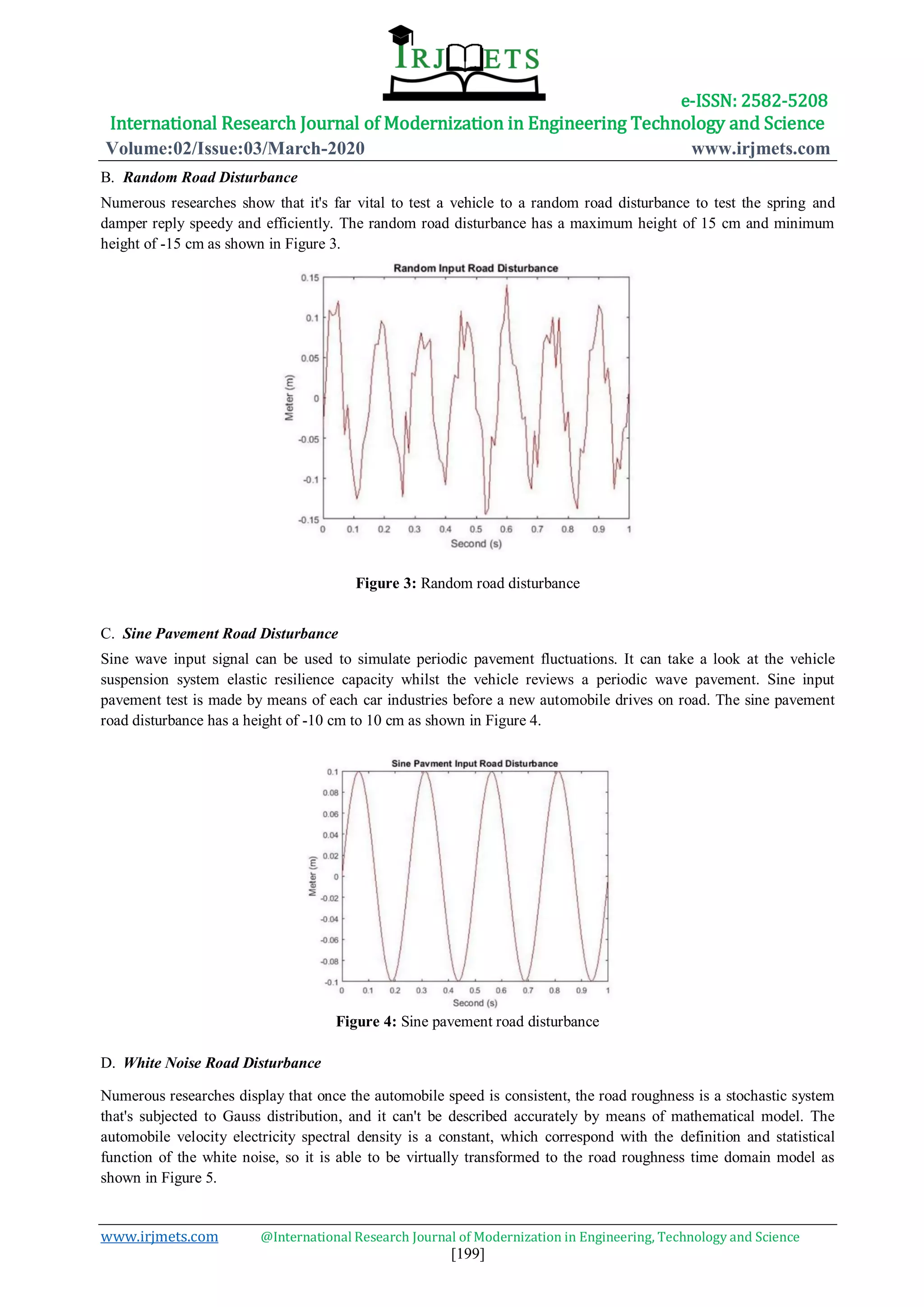 e-ISSN: 2582-5208
International Research Journal of Modernization in Engineering Technology and Science
Volume:02/Issue:03/March-2020 www.irjmets.com
www.irjmets.com @International Research Journal of Modernization in Engineering, Technology and Science
[199]
B. Random Road Disturbance
Numerous researches show that it's far vital to test a vehicle to a random road disturbance to test the spring and
damper reply speedy and efficiently. The random road disturbance has a maximum height of 15 cm and minimum
height of -15 cm as shown in Figure 3.
Figure 3: Random road disturbance
C. Sine Pavement Road Disturbance
Sine wave input signal can be used to simulate periodic pavement fluctuations. It can take a look at the vehicle
suspension system elastic resilience capacity whilst the vehicle reviews a periodic wave pavement. Sine input
pavement test is made by means of each car industries before a new automobile drives on road. The sine pavement
road disturbance has a height of -10 cm to 10 cm as shown in Figure 4.
Figure 4: Sine pavement road disturbance
D. White Noise Road Disturbance
Numerous researches display that once the automobile speed is consistent, the road roughness is a stochastic system
that's subjected to Gauss distribution, and it can't be described accurately by means of mathematical model. The
automobile velocity electricity spectral density is a constant, which correspond with the definition and statistical
function of the white noise, so it is able to be virtually transformed to the road roughness time domain model as
shown in Figure 5.
 