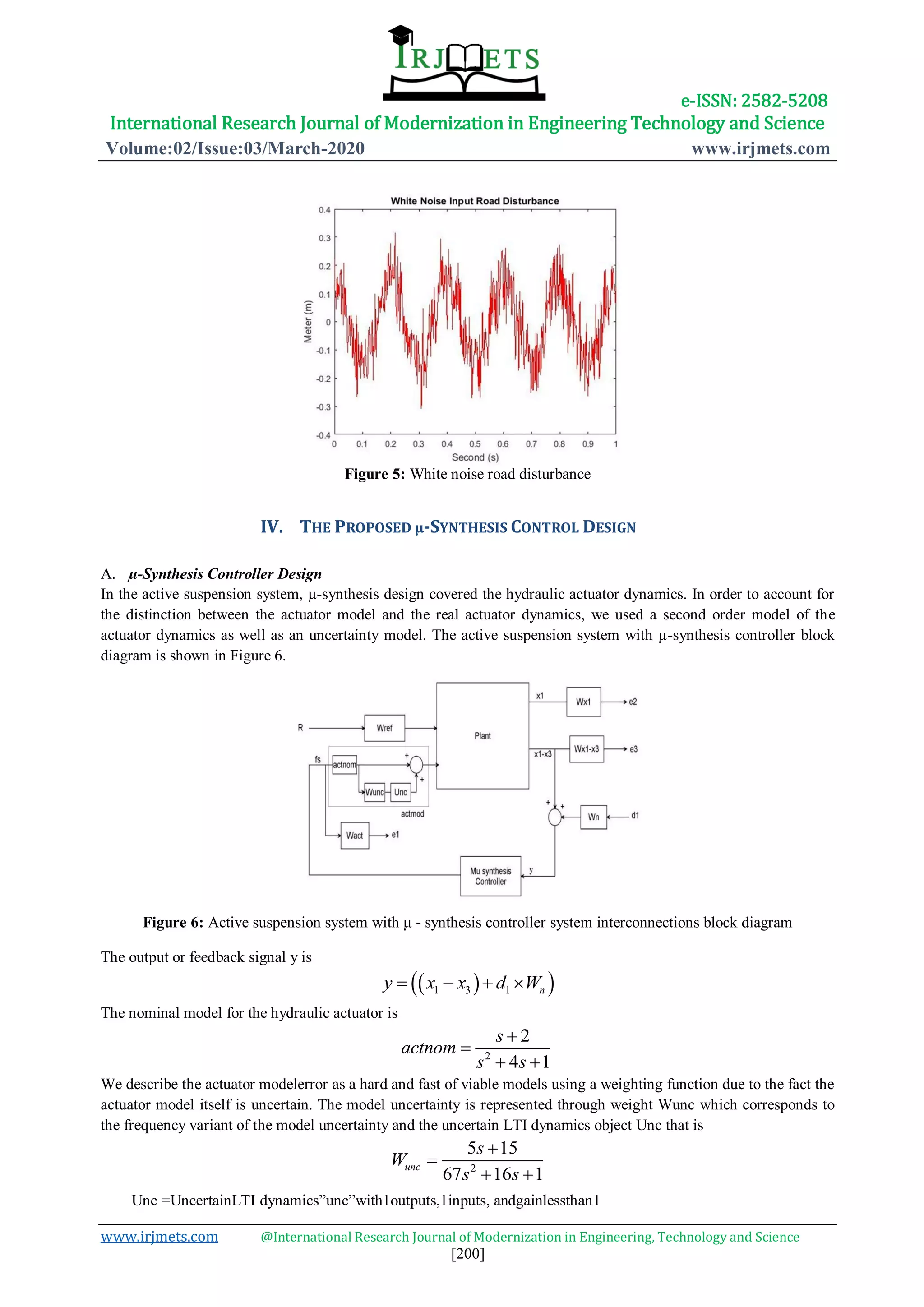 e-ISSN: 2582-5208
International Research Journal of Modernization in Engineering Technology and Science
Volume:02/Issue:03/March-2020 www.irjmets.com
www.irjmets.com @International Research Journal of Modernization in Engineering, Technology and Science
[200]
Figure 5: White noise road disturbance
IV. THE PROPOSED µ-SYNTHESIS CONTROL DESIGN
A. µ-Synthesis Controller Design
In the active suspension system, µ-synthesis design covered the hydraulic actuator dynamics. In order to account for
the distinction between the actuator model and the real actuator dynamics, we used a second order model of the
actuator dynamics as well as an uncertainty model. The active suspension system with µ-synthesis controller block
diagram is shown in Figure 6.
Figure 6: Active suspension system with μ - synthesis controller system interconnections block diagram
The output or feedback signal y is
The nominal model for the hydraulic actuator is
2
4 1
2
a t m
s
c no
s s


 
We describe the actuator modelerror as a hard and fast of viable models using a weighting function due to the fact the
actuator model itself is uncertain. The model uncertainty is represented through weight Wunc which corresponds to
the frequency variant of the model uncertainty and the uncertain LTI dynamics object Unc that is
2
5 15
67 16 1
unc
s
W
s s


 
Unc =UncertainLTI dynamics”unc”with1outputs,1inputs, andgainlessthan1
  1 3 1 ny x x d W   
 