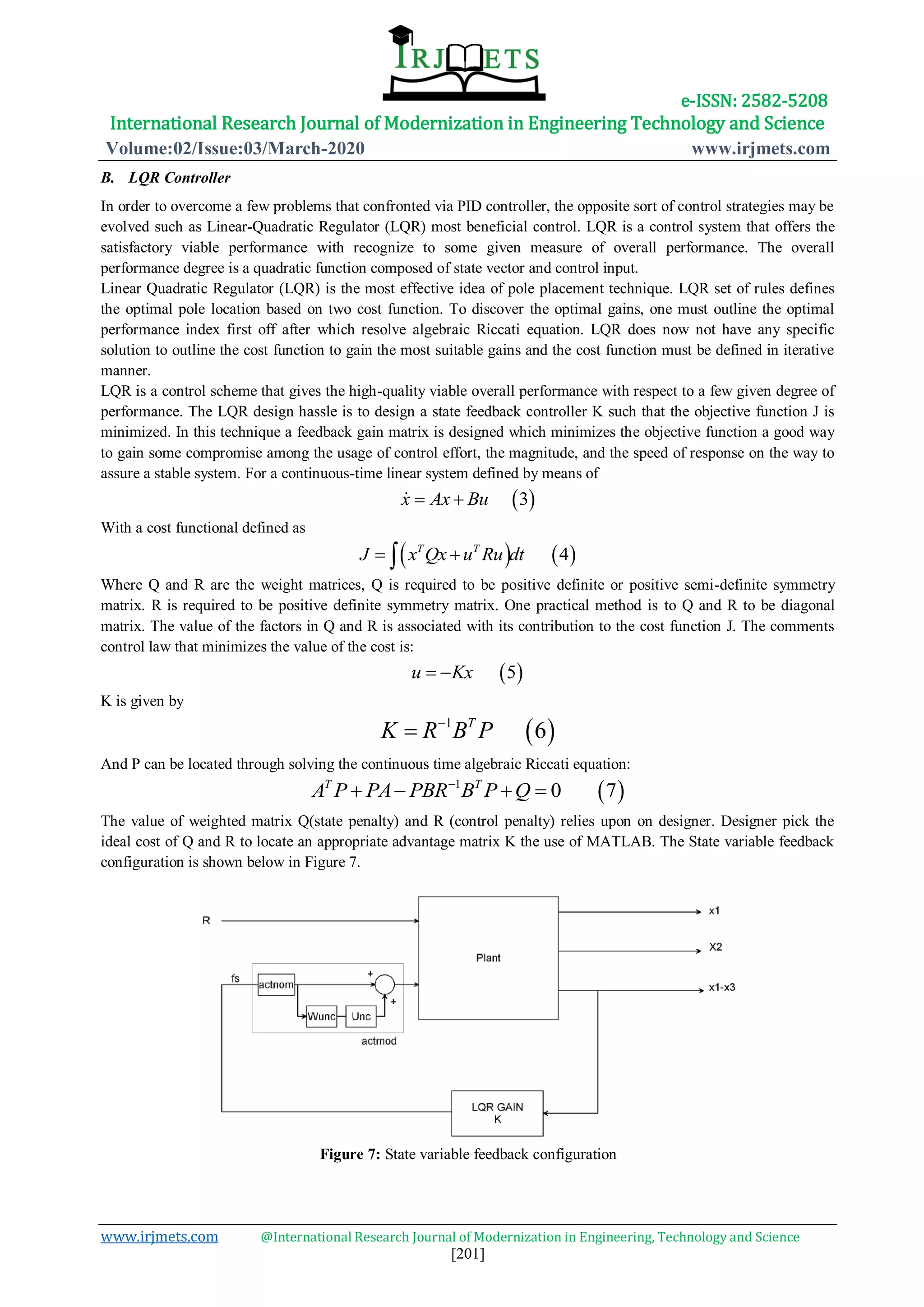 e-ISSN: 2582-5208
International Research Journal of Modernization in Engineering Technology and Science
Volume:02/Issue:03/March-2020 www.irjmets.com
www.irjmets.com @International Research Journal of Modernization in Engineering, Technology and Science
[201]
B. LQR Controller
In order to overcome a few problems that confronted via PID controller, the opposite sort of control strategies may be
evolved such as Linear-Quadratic Regulator (LQR) most beneficial control. LQR is a control system that offers the
satisfactory viable performance with recognize to some given measure of overall performance. The overall
performance degree is a quadratic function composed of state vector and control input.
Linear Quadratic Regulator (LQR) is the most effective idea of pole placement technique. LQR set of rules defines
the optimal pole location based on two cost function. To discover the optimal gains, one must outline the optimal
performance index first off after which resolve algebraic Riccati equation. LQR does now not have any specific
solution to outline the cost function to gain the most suitable gains and the cost function must be defined in iterative
manner.
LQR is a control scheme that gives the high-quality viable overall performance with respect to a few given degree of
performance. The LQR design hassle is to design a state feedback controller K such that the objective function J is
minimized. In this technique a feedback gain matrix is designed which minimizes the objective function a good way
to gain some compromise among the usage of control effort, the magnitude, and the speed of response on the way to
assure a stable system. For a continuous-time linear system defined by means of
 3x Ax Bu 
With a cost functional defined as
   4T T
J x Qx u Ru dt 
Where Q and R are the weight matrices, Q is required to be positive definite or positive semi-definite symmetry
matrix. R is required to be positive definite symmetry matrix. One practical method is to Q and R to be diagonal
matrix. The value of the factors in Q and R is associated with its contribution to the cost function J. The comments
control law that minimizes the value of the cost is:
 5u Kx 
K is given by
 1
6T
K R B P

And P can be located through solving the continuous time algebraic Riccati equation:
 1
0 7T T
A P PA PBR B P Q
   
The value of weighted matrix Q(state penalty) and R (control penalty) relies upon on designer. Designer pick the
ideal cost of Q and R to locate an appropriate advantage matrix K the use of MATLAB. The State variable feedback
configuration is shown below in Figure 7.
Figure 7: State variable feedback configuration
 