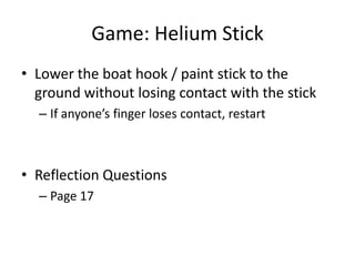 Game: Helium Stick
• Lower the boat hook / paint stick to the
ground without losing contact with the stick
– If anyone’s finger loses contact, restart

• Reflection Questions
– Page 17

 