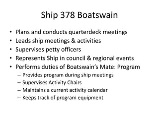 Ship 378 Boatswain
•
•
•
•
•

Plans and conducts quarterdeck meetings
Leads ship meetings & activities
Supervises petty officers
Represents Ship in council & regional events
Performs duties of Boatswain’s Mate: Program
–
–
–
–

Provides program during ship meetings
Supervises Activity Chairs
Maintains a current activity calendar
Keeps track of program equipment

 