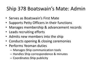 Ship 378 Boatswain’s Mate: Admin
•
•
•
•
•
•
•

Serves as Boatswain’s First Mate
Supports Petty Officers in their functions
Manages membership & advancement records
Leads recruiting efforts
Admits new members into the ship
Conducts opening & closing ceremonies
Performs Yeoman duties
– Manages Ship communication tools
– Handles Ship correspondence & minutes
– Coordinates Ship publicity

 