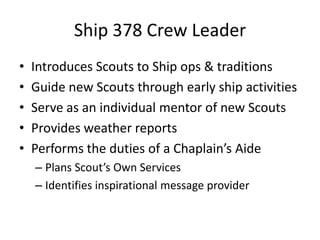 Ship 378 Crew Leader
•
•
•
•
•

Introduces Scouts to Ship ops & traditions
Guide new Scouts through early ship activities
Serve as an individual mentor of new Scouts
Provides weather reports
Performs the duties of a Chaplain’s Aide
– Plans Scout’s Own Services
– Identifies inspirational message provider

 