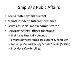 Ship 378 Pubic Affairs
•
•
•
•

Keeps roster details current
Maintains Ship’s Internet presence
Serves as social media administrator
Performs Safety Officer functions
– Maintains First Aid Notebook
– Ensures physical forms are current & complete
– Looks up Material Safety & Data Sheets (MSDSs)
– Provides safety briefings

 