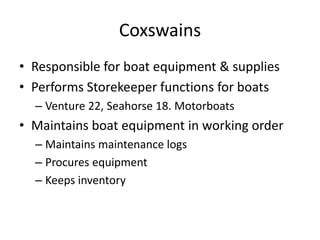 Coxswains
• Responsible for boat equipment & supplies
• Performs Storekeeper functions for boats
– Venture 22, Seahorse 18. Motorboats

• Maintains boat equipment in working order
– Maintains maintenance logs
– Procures equipment
– Keeps inventory

 