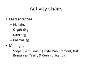 Activity Chairs
• Lead activities
– Planning
– Organizing
– Directing
– Controlling

• Manages
– Scope, Cost, Time, Quality, Procurement, Risk,
Resources, Team, & Communication

 