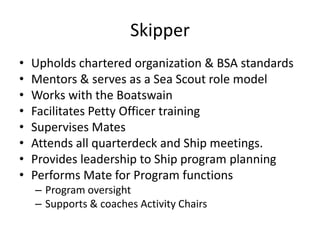 Skipper
•
•
•
•
•
•
•
•

Upholds chartered organization & BSA standards
Mentors & serves as a Sea Scout role model
Works with the Boatswain
Facilitates Petty Officer training
Supervises Mates
Attends all quarterdeck and Ship meetings.
Provides leadership to Ship program planning
Performs Mate for Program functions
– Program oversight
– Supports & coaches Activity Chairs

 