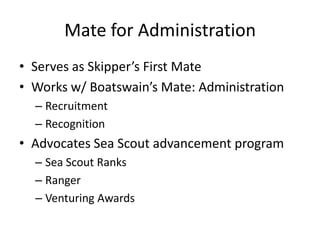 Mate for Administration
• Serves as Skipper’s First Mate
• Works w/ Boatswain’s Mate: Administration
– Recruitment
– Recognition

• Advocates Sea Scout advancement program
– Sea Scout Ranks
– Ranger
– Venturing Awards

 