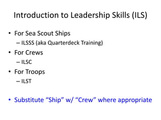 Introduction to Leadership Skills (ILS)
• For Sea Scout Ships
– ILSSS (aka Quarterdeck Training)

• For Crews
– ILSC

• For Troops
– ILST

• Substitute “Ship” w/ “Crew” where appropriate

 