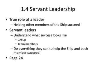 1.4 Servant Leadership
• True role of a leader
– Helping other members of the Ship succeed

• Servant leaders
– Understand what success looks like
• Group
• Team members

– Do everything they can to help the Ship and each
member succeed

• Page 24

 