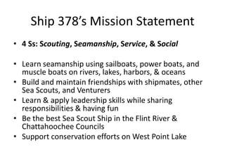 Ship 378’s Mission Statement
• 4 Ss: Scouting, Seamanship, Service, & Social
• Learn seamanship using sailboats, power boats, and
muscle boats on rivers, lakes, harbors, & oceans
• Build and maintain friendships with shipmates, other
Sea Scouts, and Venturers
• Learn & apply leadership skills while sharing
responsibilities & having fun
• Be the best Sea Scout Ship in the Flint River &
Chattahoochee Councils
• Support conservation efforts on West Point Lake

 