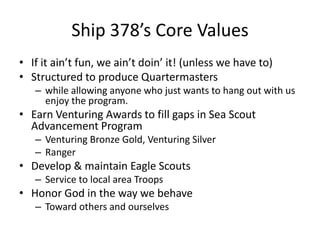 Ship 378’s Core Values
• If it ain’t fun, we ain’t doin’ it! (unless we have to)
• Structured to produce Quartermasters
– while allowing anyone who just wants to hang out with us
enjoy the program.

• Earn Venturing Awards to fill gaps in Sea Scout
Advancement Program
– Venturing Bronze Gold, Venturing Silver
– Ranger

• Develop & maintain Eagle Scouts
– Service to local area Troops

• Honor God in the way we behave
– Toward others and ourselves

 