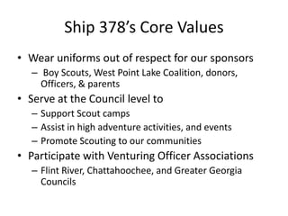 Ship 378’s Core Values
• Wear uniforms out of respect for our sponsors
– Boy Scouts, West Point Lake Coalition, donors,
Officers, & parents

• Serve at the Council level to
– Support Scout camps
– Assist in high adventure activities, and events
– Promote Scouting to our communities

• Participate with Venturing Officer Associations
– Flint River, Chattahoochee, and Greater Georgia
Councils

 